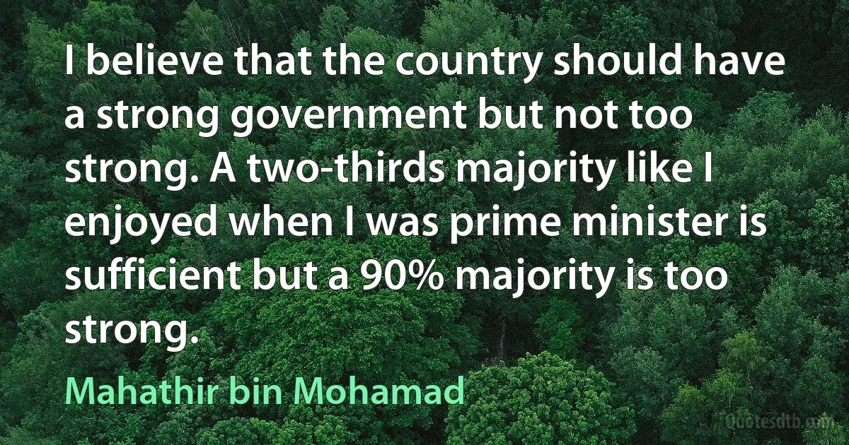 I believe that the country should have a strong government but not too strong. A two-thirds majority like I enjoyed when I was prime minister is sufficient but a 90% majority is too strong. (Mahathir bin Mohamad)