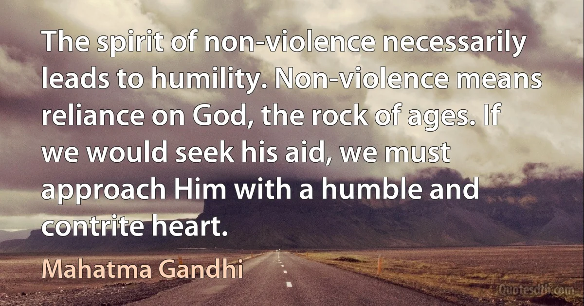 The spirit of non-violence necessarily leads to humility. Non-violence means reliance on God, the rock of ages. If we would seek his aid, we must approach Him with a humble and contrite heart. (Mahatma Gandhi)