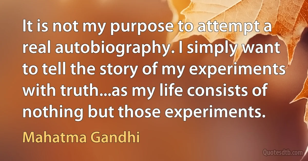 It is not my purpose to attempt a real autobiography. I simply want to tell the story of my experiments with truth...as my life consists of nothing but those experiments. (Mahatma Gandhi)