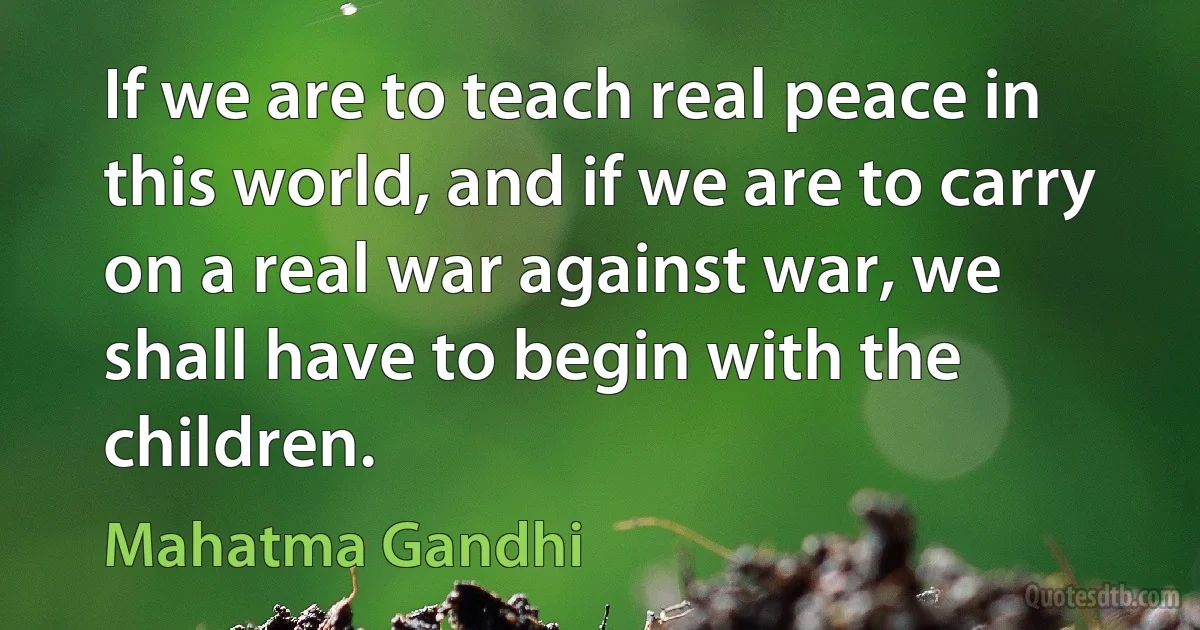 If we are to teach real peace in this world, and if we are to carry on a real war against war, we shall have to begin with the children. (Mahatma Gandhi)