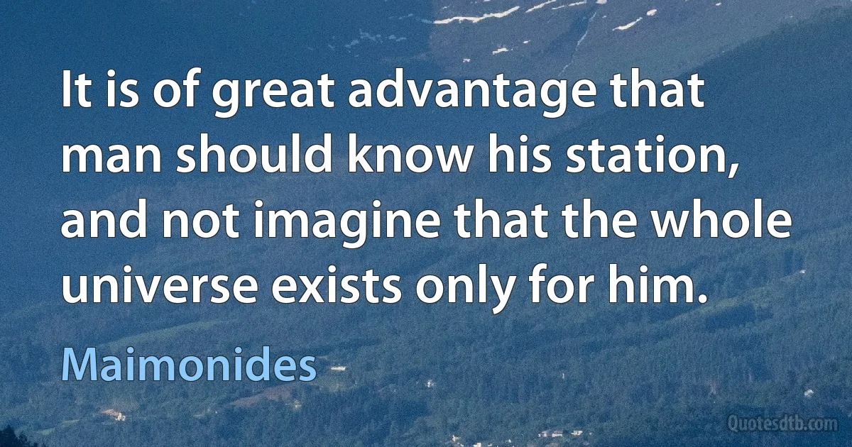 It is of great advantage that man should know his station, and not imagine that the whole universe exists only for him. (Maimonides)