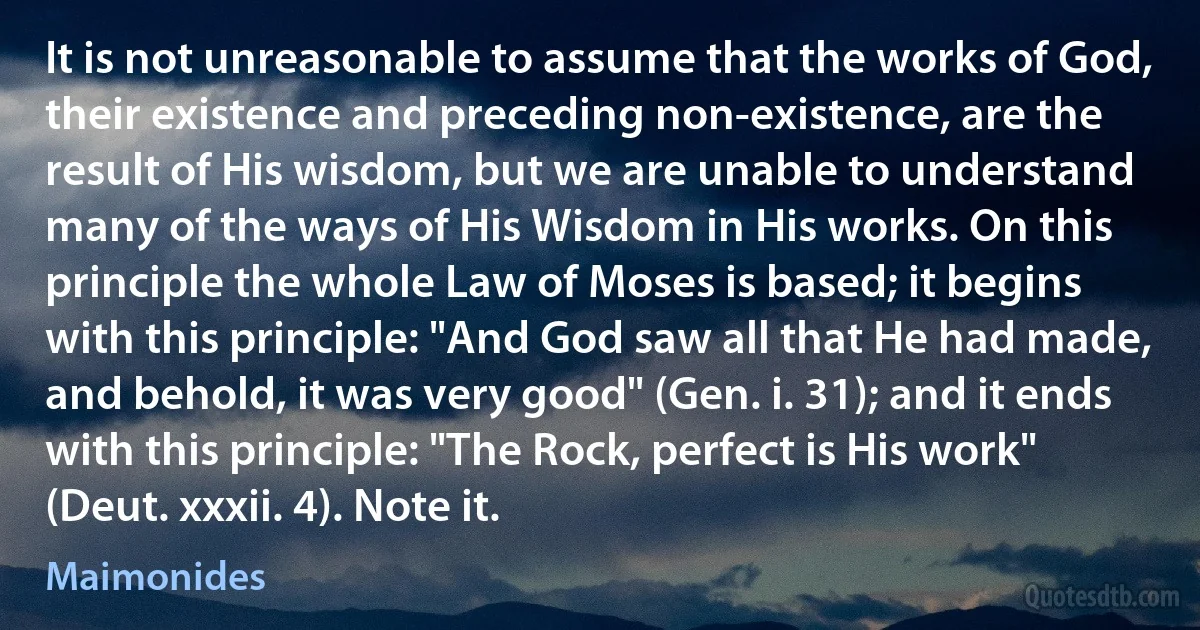 It is not unreasonable to assume that the works of God, their existence and preceding non-existence, are the result of His wisdom, but we are unable to understand many of the ways of His Wisdom in His works. On this principle the whole Law of Moses is based; it begins with this principle: "And God saw all that He had made, and behold, it was very good" (Gen. i. 31); and it ends with this principle: "The Rock, perfect is His work" (Deut. xxxii. 4). Note it. (Maimonides)