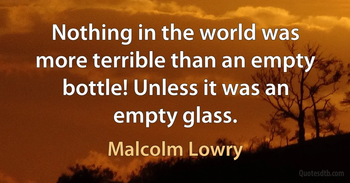 Nothing in the world was more terrible than an empty bottle! Unless it was an empty glass. (Malcolm Lowry)