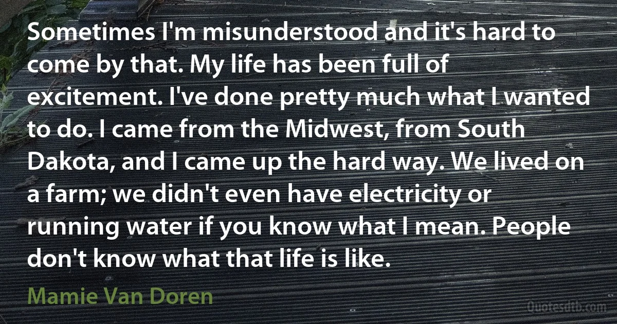 Sometimes I'm misunderstood and it's hard to come by that. My life has been full of excitement. I've done pretty much what I wanted to do. I came from the Midwest, from South Dakota, and I came up the hard way. We lived on a farm; we didn't even have electricity or running water if you know what I mean. People don't know what that life is like. (Mamie Van Doren)