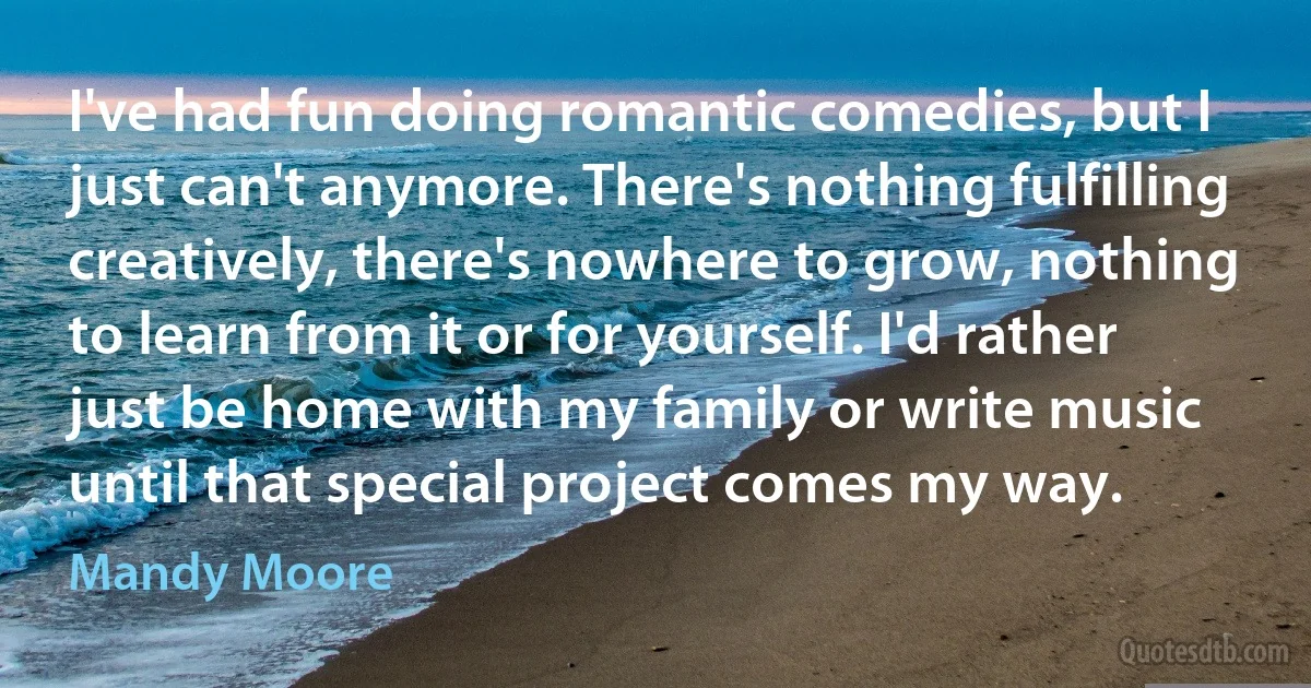 I've had fun doing romantic comedies, but I just can't anymore. There's nothing fulfilling creatively, there's nowhere to grow, nothing to learn from it or for yourself. I'd rather just be home with my family or write music until that special project comes my way. (Mandy Moore)