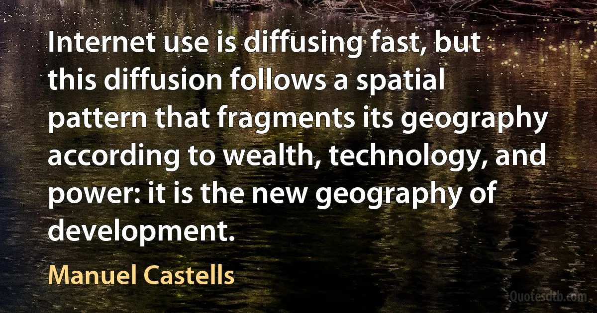 Internet use is diffusing fast, but this diffusion follows a spatial pattern that fragments its geography according to wealth, technology, and power: it is the new geography of development. (Manuel Castells)