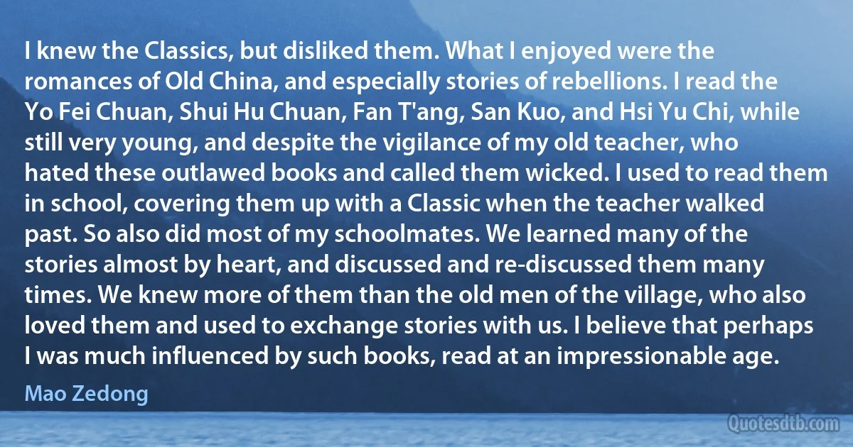 I knew the Classics, but disliked them. What I enjoyed were the romances of Old China, and especially stories of rebellions. I read the Yo Fei Chuan, Shui Hu Chuan, Fan T'ang, San Kuo, and Hsi Yu Chi, while still very young, and despite the vigilance of my old teacher, who hated these outlawed books and called them wicked. I used to read them in school, covering them up with a Classic when the teacher walked past. So also did most of my schoolmates. We learned many of the stories almost by heart, and discussed and re-discussed them many times. We knew more of them than the old men of the village, who also loved them and used to exchange stories with us. I believe that perhaps I was much influenced by such books, read at an impressionable age. (Mao Zedong)