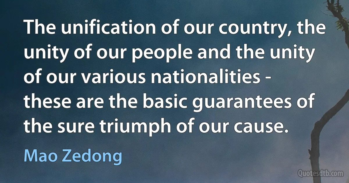 The unification of our country, the unity of our people and the unity of our various nationalities - these are the basic guarantees of the sure triumph of our cause. (Mao Zedong)