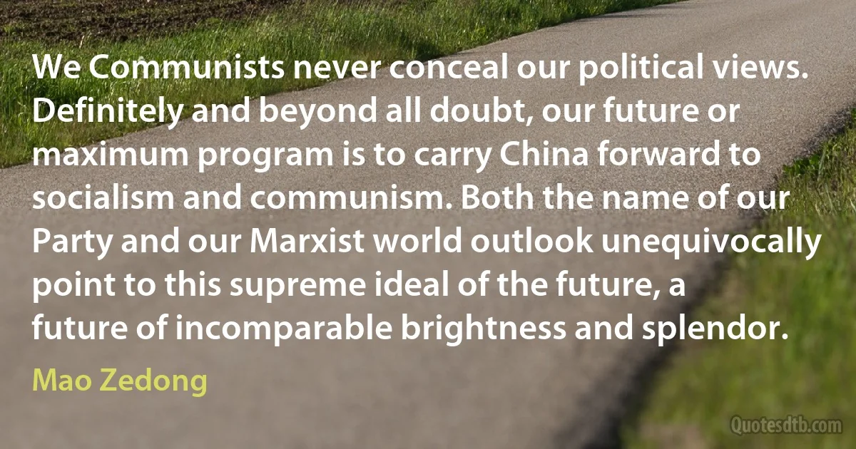 We Communists never conceal our political views. Definitely and beyond all doubt, our future or maximum program is to carry China forward to socialism and communism. Both the name of our Party and our Marxist world outlook unequivocally point to this supreme ideal of the future, a future of incomparable brightness and splendor. (Mao Zedong)