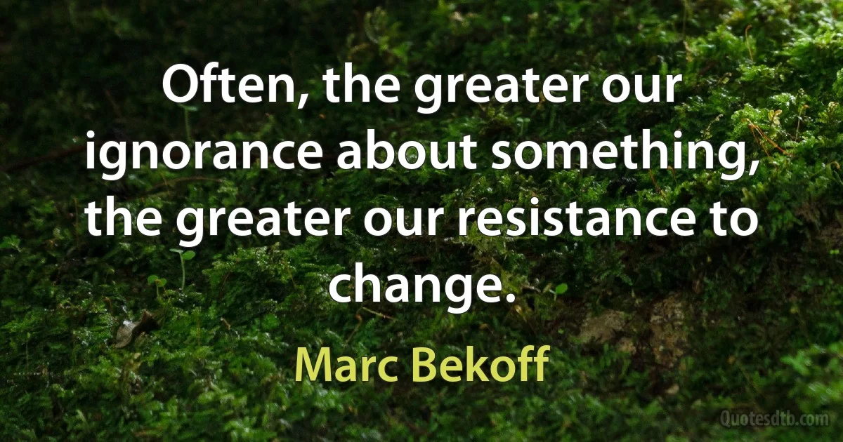 Often, the greater our ignorance about something, the greater our resistance to change. (Marc Bekoff)