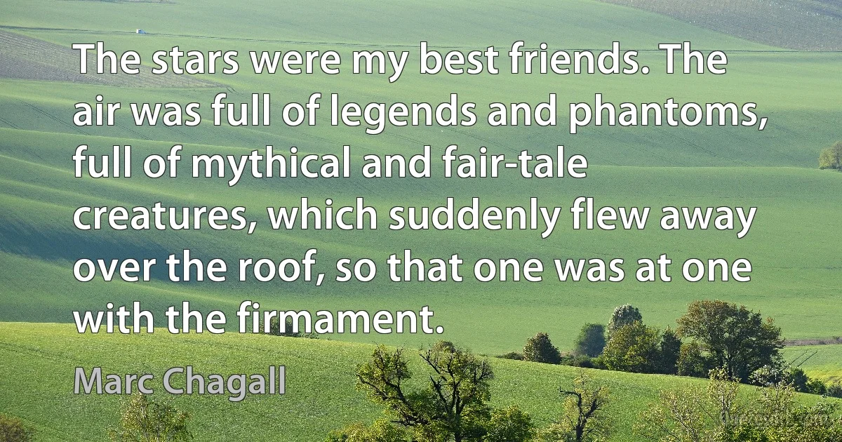 The stars were my best friends. The air was full of legends and phantoms, full of mythical and fair-tale creatures, which suddenly flew away over the roof, so that one was at one with the firmament. (Marc Chagall)