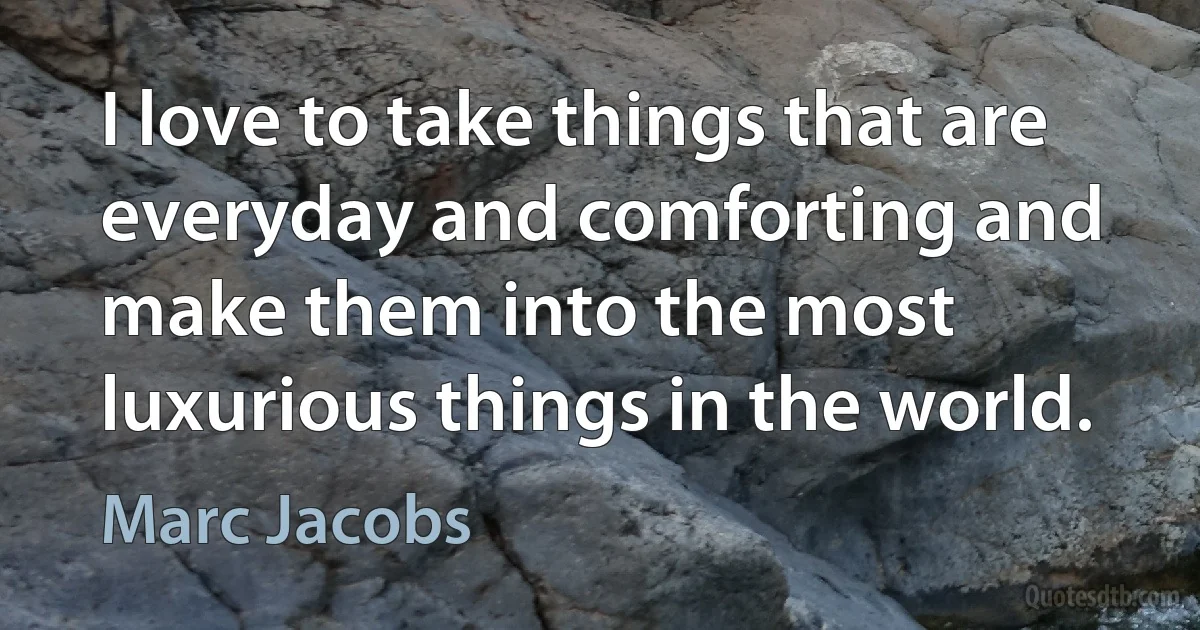 I love to take things that are everyday and comforting and make them into the most luxurious things in the world. (Marc Jacobs)