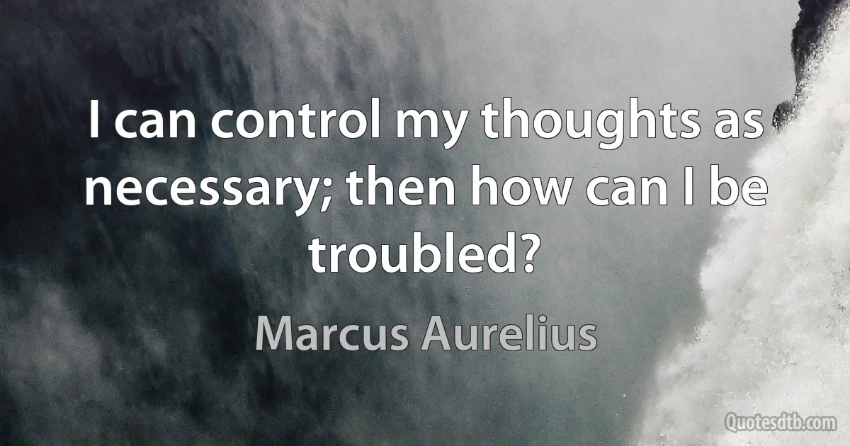 I can control my thoughts as necessary; then how can I be troubled? (Marcus Aurelius)