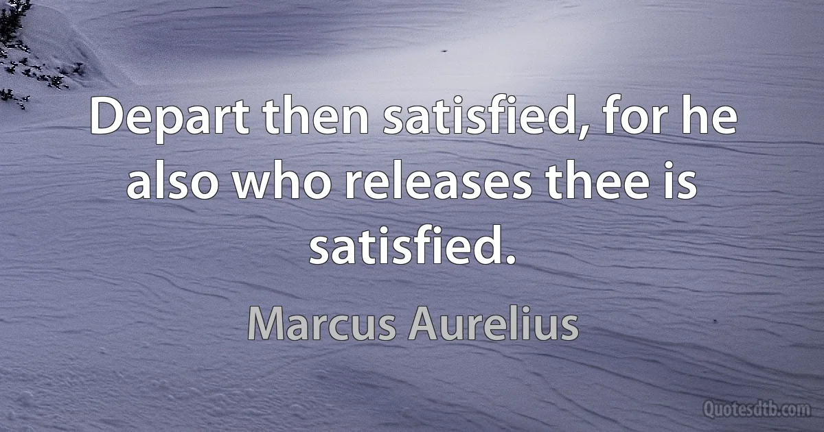 Depart then satisfied, for he also who releases thee is satisfied. (Marcus Aurelius)