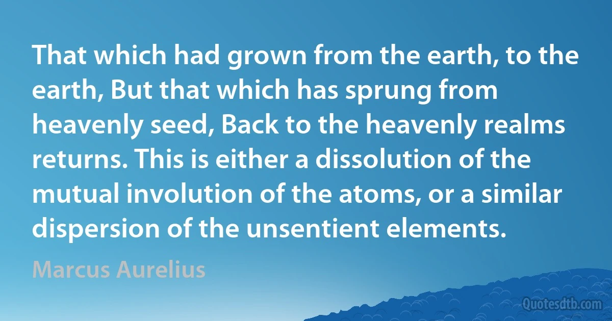 That which had grown from the earth, to the earth, But that which has sprung from heavenly seed, Back to the heavenly realms returns. This is either a dissolution of the mutual involution of the atoms, or a similar dispersion of the unsentient elements. (Marcus Aurelius)