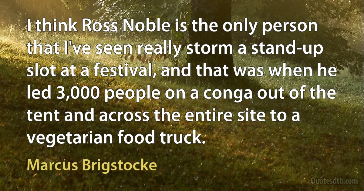 I think Ross Noble is the only person that I've seen really storm a stand-up slot at a festival, and that was when he led 3,000 people on a conga out of the tent and across the entire site to a vegetarian food truck. (Marcus Brigstocke)