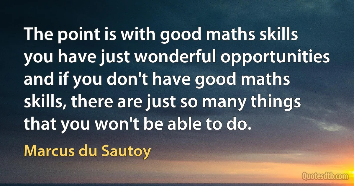 The point is with good maths skills you have just wonderful opportunities and if you don't have good maths skills, there are just so many things that you won't be able to do. (Marcus du Sautoy)