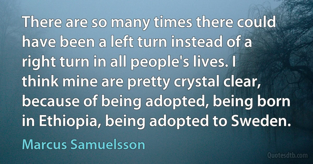 There are so many times there could have been a left turn instead of a right turn in all people's lives. I think mine are pretty crystal clear, because of being adopted, being born in Ethiopia, being adopted to Sweden. (Marcus Samuelsson)