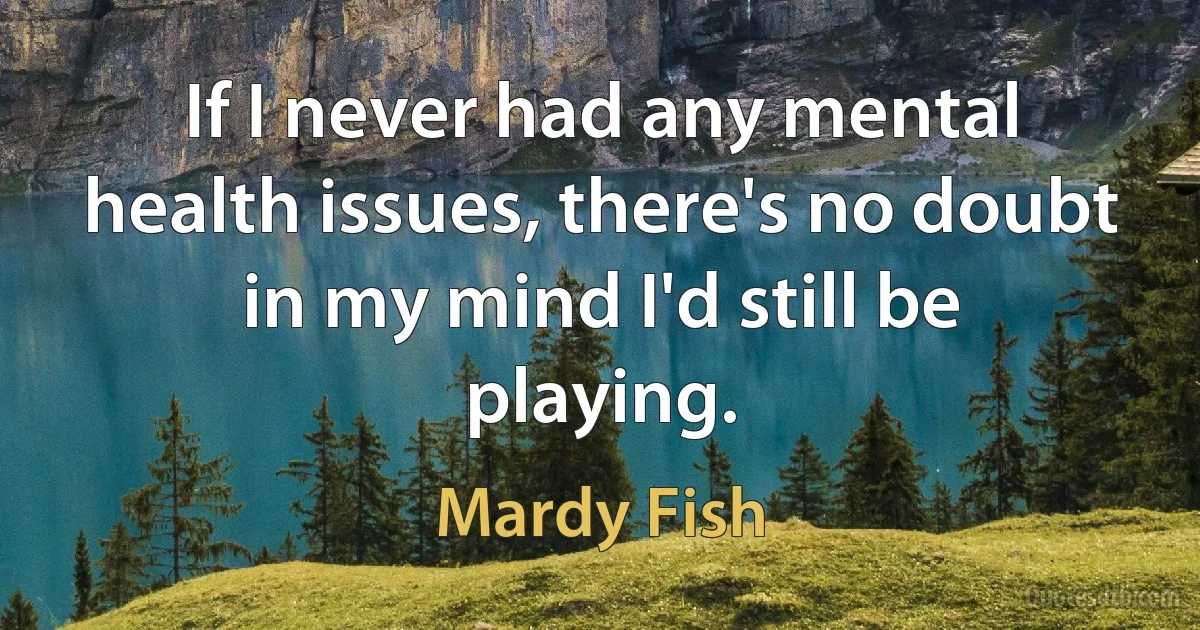 If I never had any mental health issues, there's no doubt in my mind I'd still be playing. (Mardy Fish)