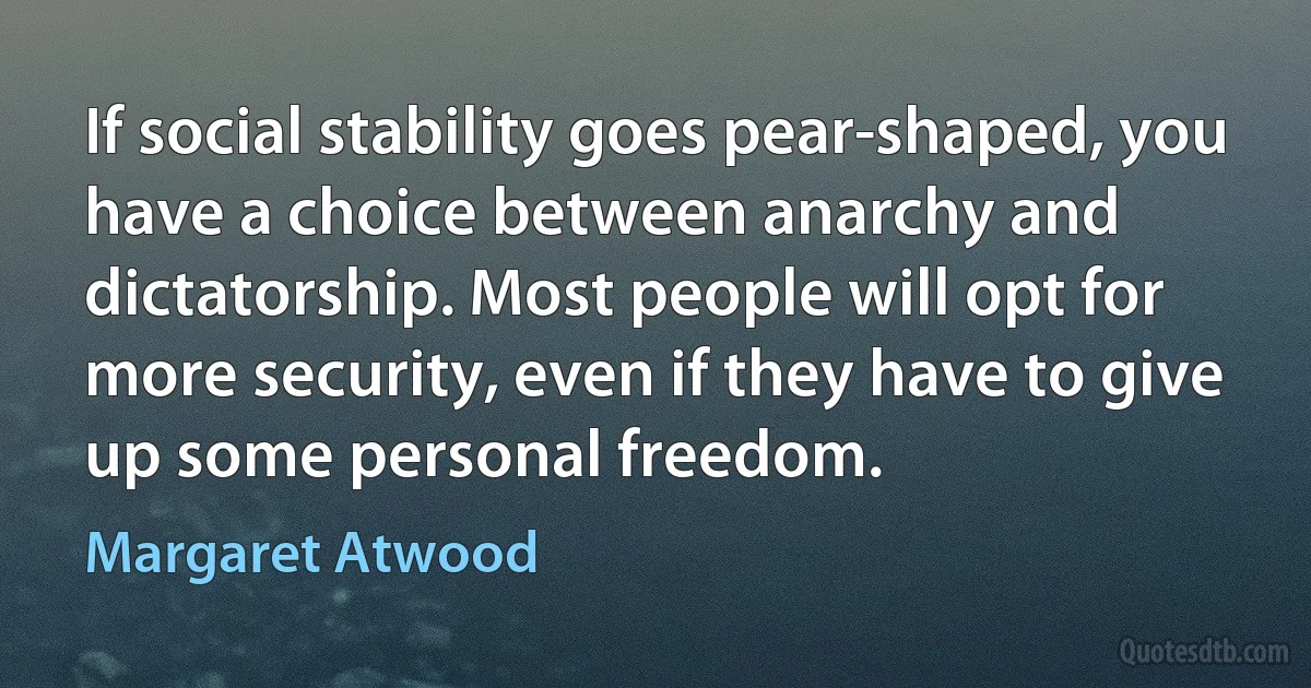 If social stability goes pear-shaped, you have a choice between anarchy and dictatorship. Most people will opt for more security, even if they have to give up some personal freedom. (Margaret Atwood)