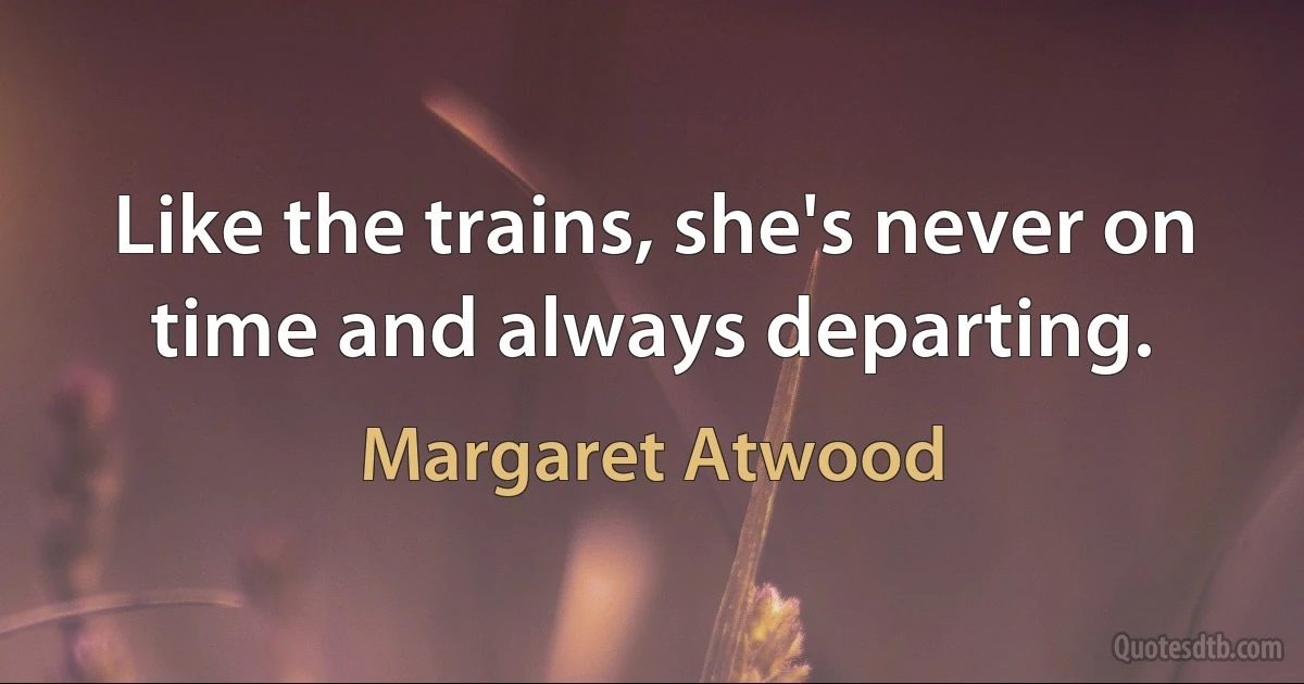 Like the trains, she's never on time and always departing. (Margaret Atwood)