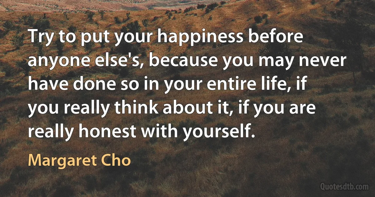 Try to put your happiness before anyone else's, because you may never have done so in your entire life, if you really think about it, if you are really honest with yourself. (Margaret Cho)