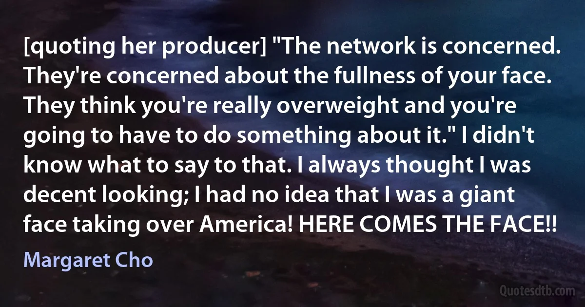 [quoting her producer] "The network is concerned. They're concerned about the fullness of your face. They think you're really overweight and you're going to have to do something about it." I didn't know what to say to that. I always thought I was decent looking; I had no idea that I was a giant face taking over America! HERE COMES THE FACE!! (Margaret Cho)