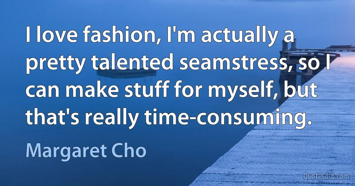 I love fashion, I'm actually a pretty talented seamstress, so I can make stuff for myself, but that's really time-consuming. (Margaret Cho)