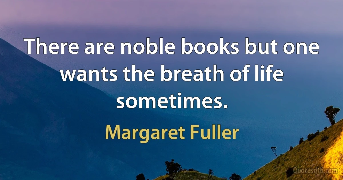 There are noble books but one wants the breath of life sometimes. (Margaret Fuller)