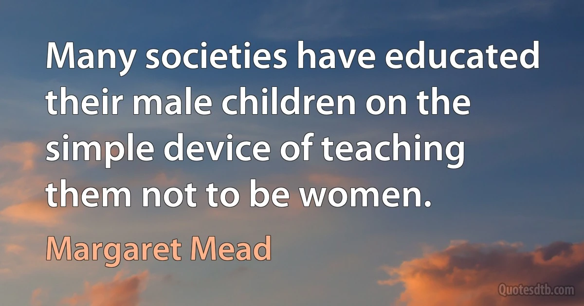 Many societies have educated their male children on the simple device of teaching them not to be women. (Margaret Mead)