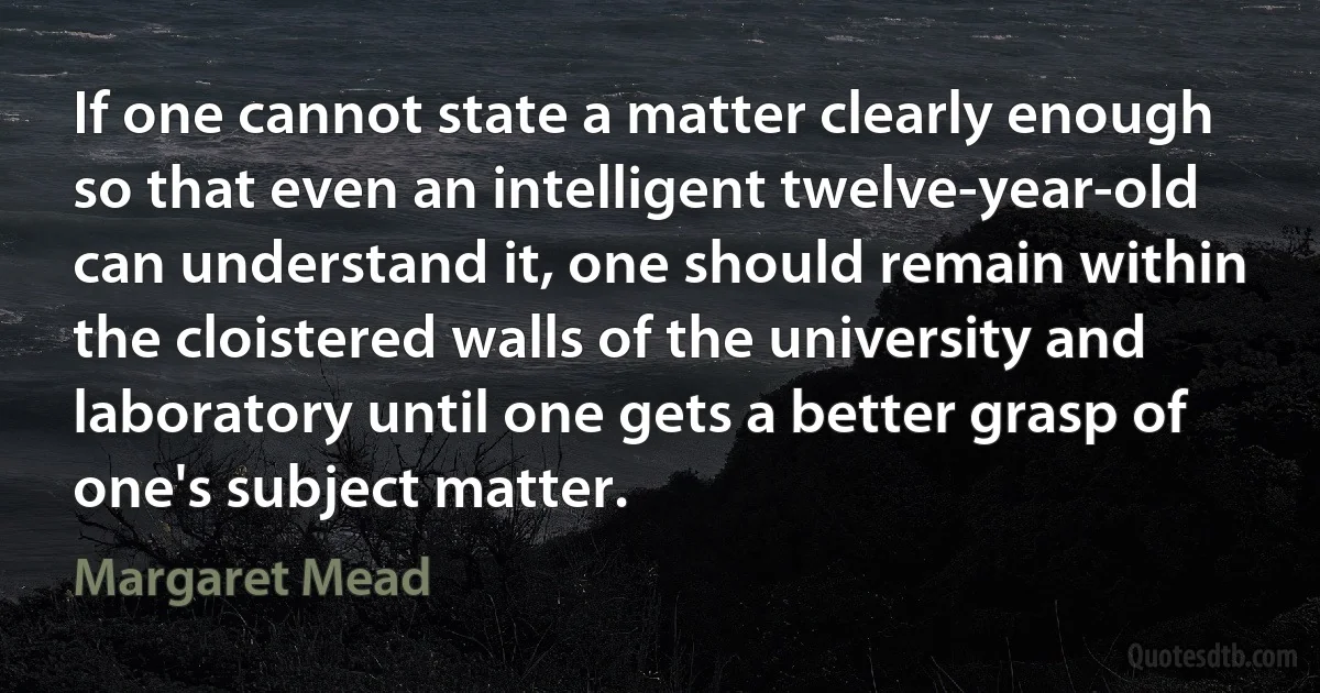 If one cannot state a matter clearly enough so that even an intelligent twelve-year-old can understand it, one should remain within the cloistered walls of the university and laboratory until one gets a better grasp of one's subject matter. (Margaret Mead)