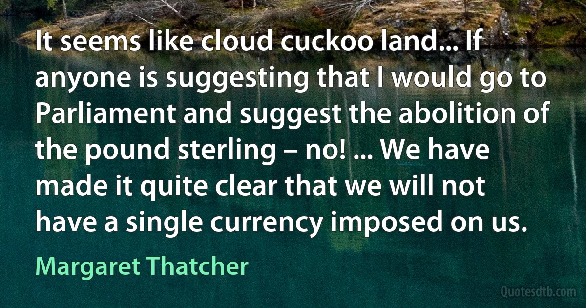 It seems like cloud cuckoo land... If anyone is suggesting that I would go to Parliament and suggest the abolition of the pound sterling – no! ... We have made it quite clear that we will not have a single currency imposed on us. (Margaret Thatcher)