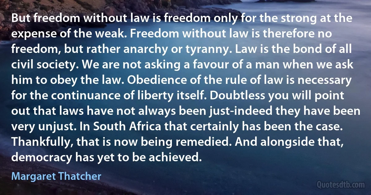 But freedom without law is freedom only for the strong at the expense of the weak. Freedom without law is therefore no freedom, but rather anarchy or tyranny. Law is the bond of all civil society. We are not asking a favour of a man when we ask him to obey the law. Obedience of the rule of law is necessary for the continuance of liberty itself. Doubtless you will point out that laws have not always been just-indeed they have been very unjust. In South Africa that certainly has been the case. Thankfully, that is now being remedied. And alongside that, democracy has yet to be achieved. (Margaret Thatcher)