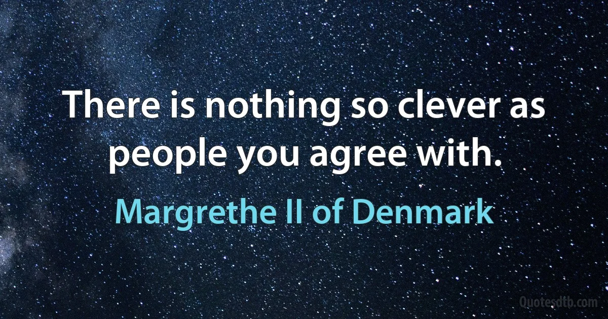 There is nothing so clever as people you agree with. (Margrethe II of Denmark)