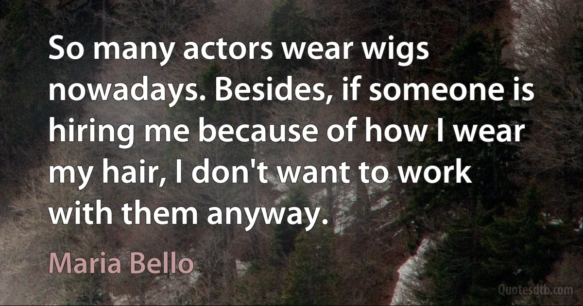 So many actors wear wigs nowadays. Besides, if someone is hiring me because of how I wear my hair, I don't want to work with them anyway. (Maria Bello)