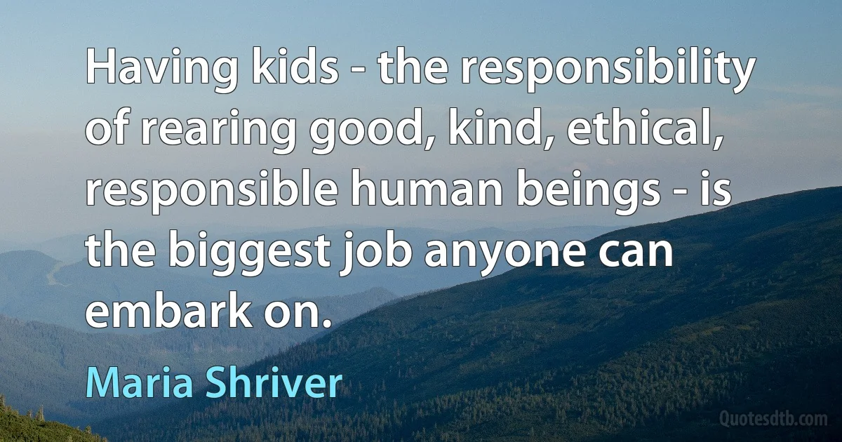 Having kids - the responsibility of rearing good, kind, ethical, responsible human beings - is the biggest job anyone can embark on. (Maria Shriver)