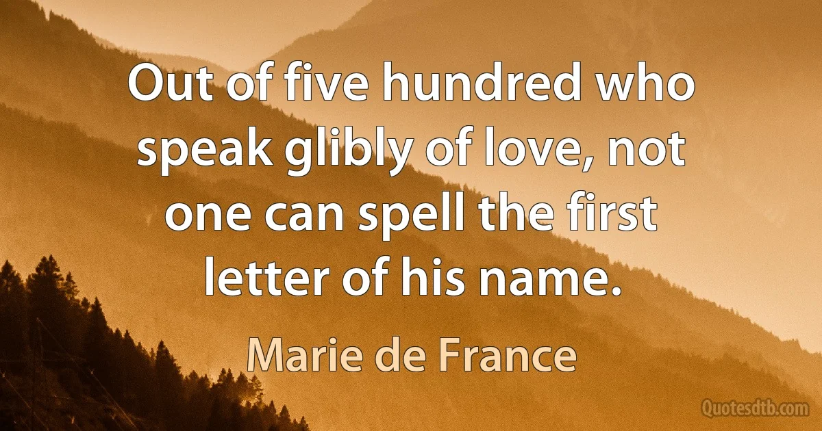 Out of five hundred who speak glibly of love, not one can spell the first letter of his name. (Marie de France)