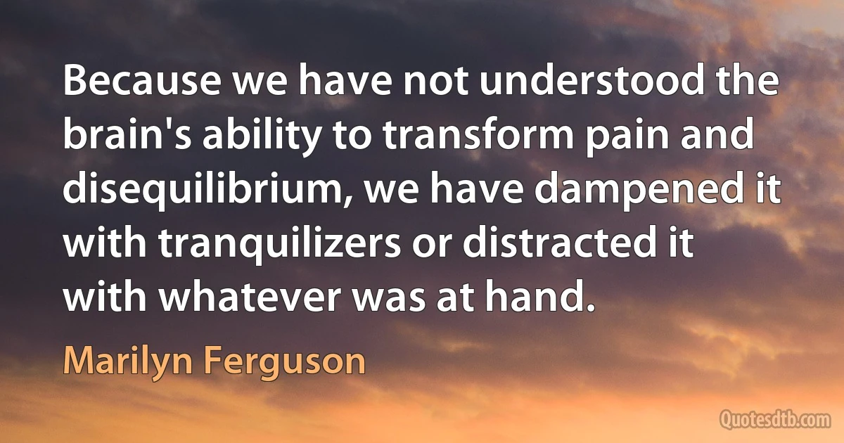 Because we have not understood the brain's ability to transform pain and disequilibrium, we have dampened it with tranquilizers or distracted it with whatever was at hand. (Marilyn Ferguson)