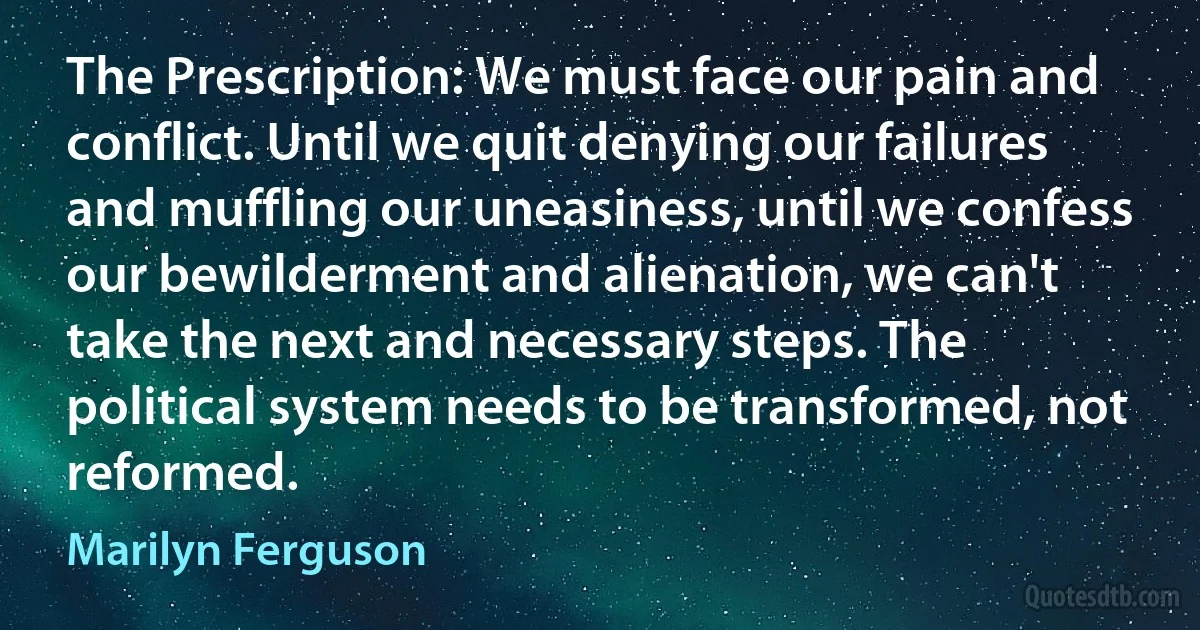 The Prescription: We must face our pain and conflict. Until we quit denying our failures and muffling our uneasiness, until we confess our bewilderment and alienation, we can't take the next and necessary steps. The political system needs to be transformed, not reformed. (Marilyn Ferguson)