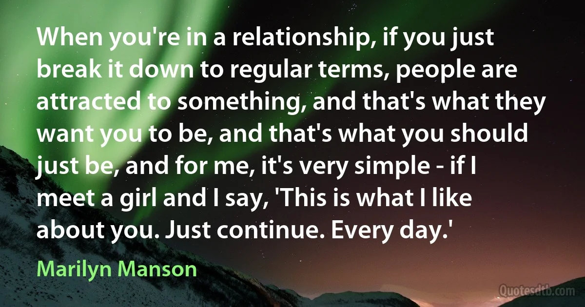 When you're in a relationship, if you just break it down to regular terms, people are attracted to something, and that's what they want you to be, and that's what you should just be, and for me, it's very simple - if I meet a girl and I say, 'This is what I like about you. Just continue. Every day.' (Marilyn Manson)