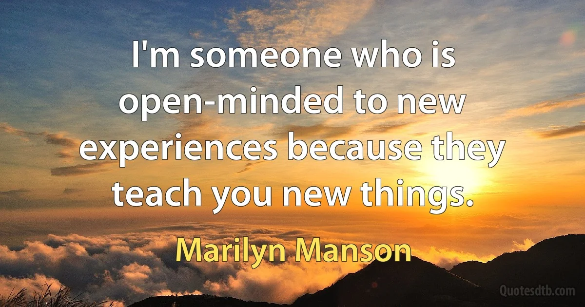 I'm someone who is open-minded to new experiences because they teach you new things. (Marilyn Manson)