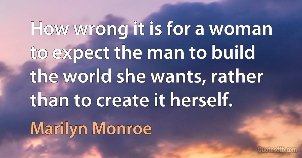 How wrong it is for a woman to expect the man to build the world she wants, rather than to create it herself. (Marilyn Monroe)