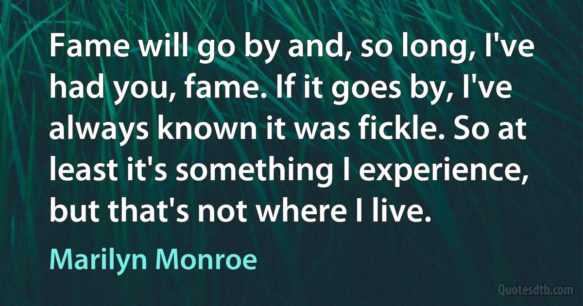 Fame will go by and, so long, I've had you, fame. If it goes by, I've always known it was fickle. So at least it's something I experience, but that's not where I live. (Marilyn Monroe)