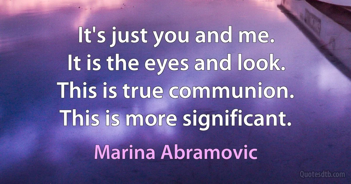 It's just you and me.
It is the eyes and look.
This is true communion.
This is more significant. (Marina Abramovic)