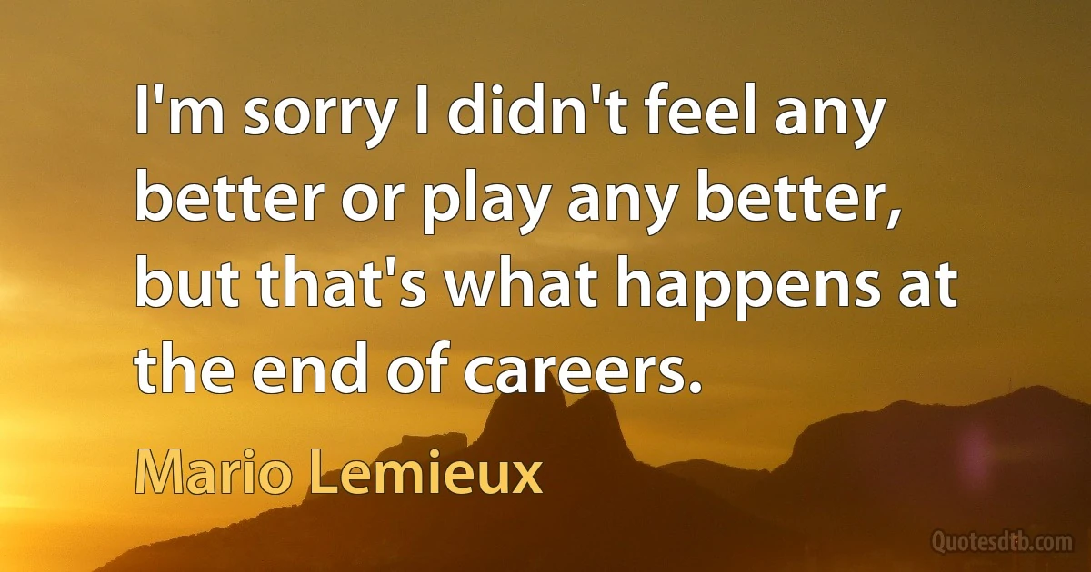 I'm sorry I didn't feel any better or play any better, but that's what happens at the end of careers. (Mario Lemieux)