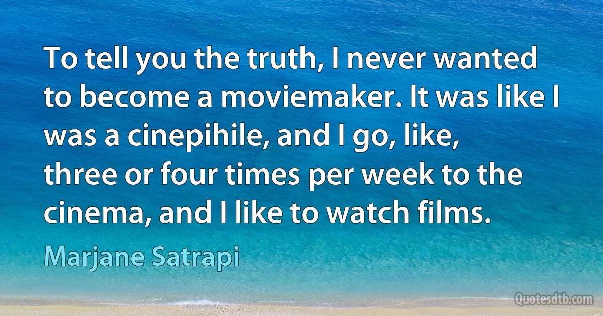 To tell you the truth, I never wanted to become a moviemaker. It was like I was a cinepihile, and I go, like, three or four times per week to the cinema, and I like to watch films. (Marjane Satrapi)