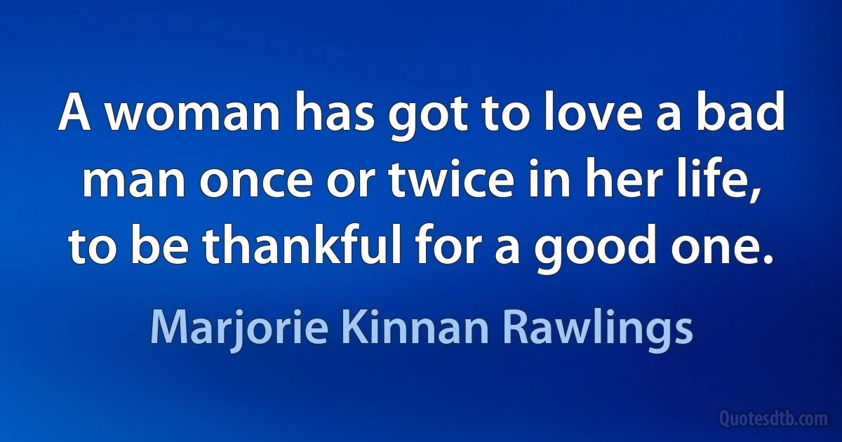 A woman has got to love a bad man once or twice in her life, to be thankful for a good one. (Marjorie Kinnan Rawlings)