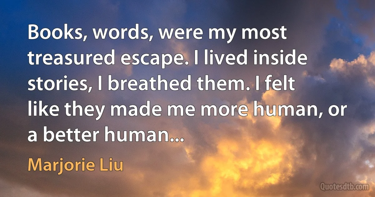 Books, words, were my most treasured escape. I lived inside stories, I breathed them. I felt like they made me more human, or a better human... (Marjorie Liu)