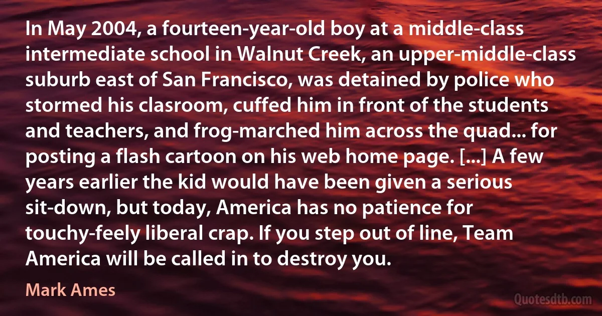 In May 2004, a fourteen-year-old boy at a middle-class intermediate school in Walnut Creek, an upper-middle-class suburb east of San Francisco, was detained by police who stormed his clasroom, cuffed him in front of the students and teachers, and frog-marched him across the quad... for posting a flash cartoon on his web home page. [...] A few years earlier the kid would have been given a serious sit-down, but today, America has no patience for touchy-feely liberal crap. If you step out of line, Team America will be called in to destroy you. (Mark Ames)