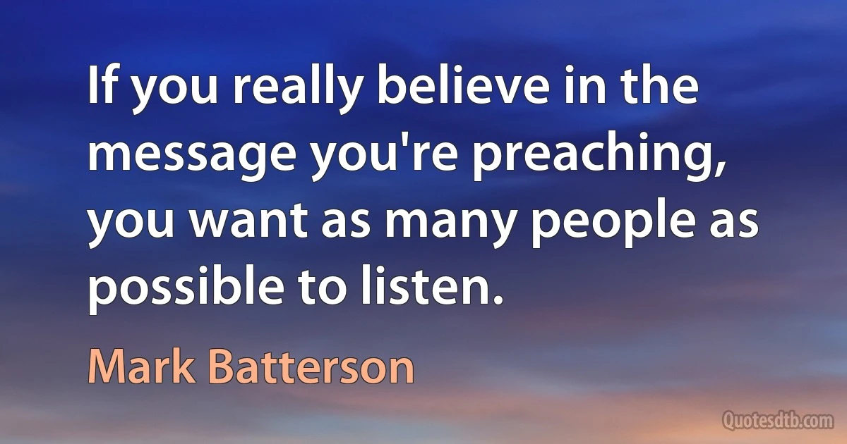 If you really believe in the message you're preaching, you want as many people as possible to listen. (Mark Batterson)